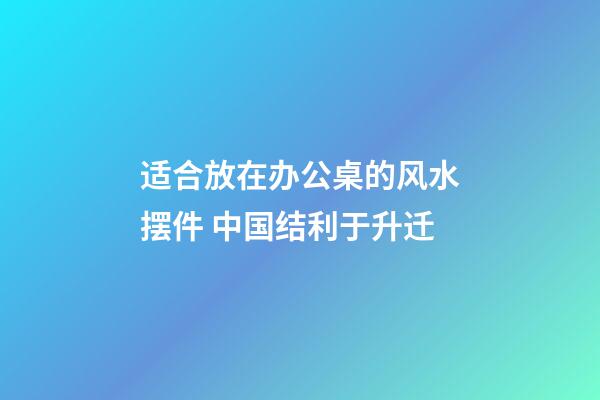 适合放在办公桌的风水摆件 中国结利于升迁